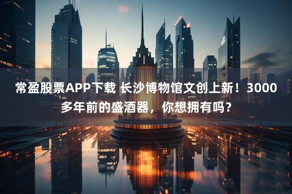 常盈股票APP下载 长沙博物馆文创上新！3000多年前的盛酒器，你想拥有吗？