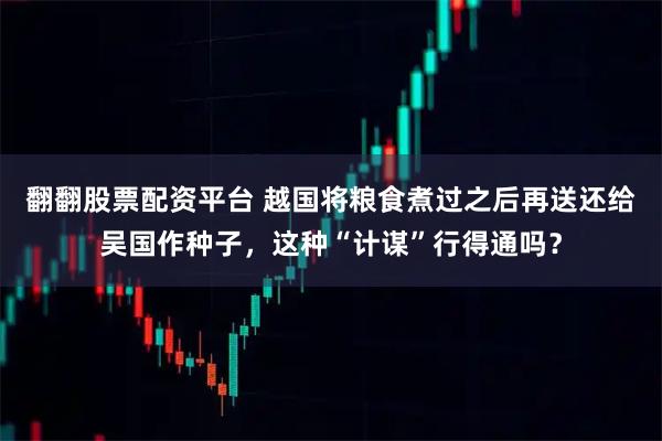翻翻股票配资平台 越国将粮食煮过之后再送还给吴国作种子，这种“计谋”行得通吗？