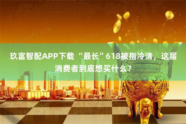 玖富智配APP下载 “最长”618被指冷清，这届消费者到底想买什么？