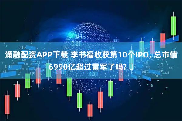 涌融配资APP下载 李书福收获第10个IPO, 总市值6990亿超过雷军了吗? 