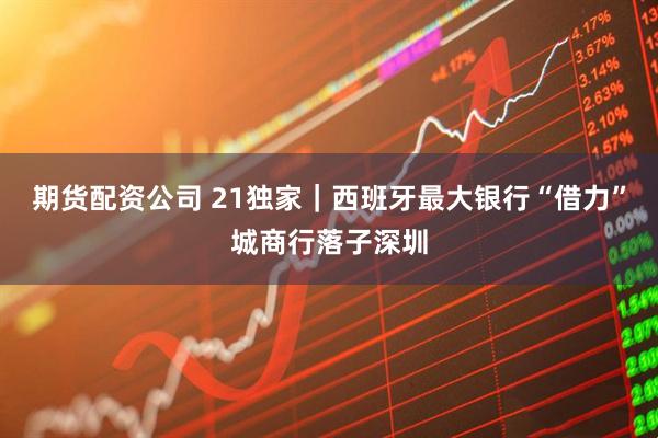 期货配资公司 21独家｜西班牙最大银行“借力”城商行落子深圳
