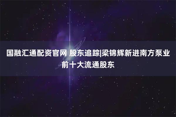 国融汇通配资官网 股东追踪|梁锦辉新进南方泵业前十大流通股东