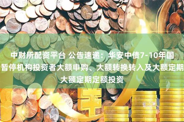 中财所配资平台 公告速递：华安中债7-10年国开债基金暂停机构投资者大额申购、大额转换转入及大额定期定额投资