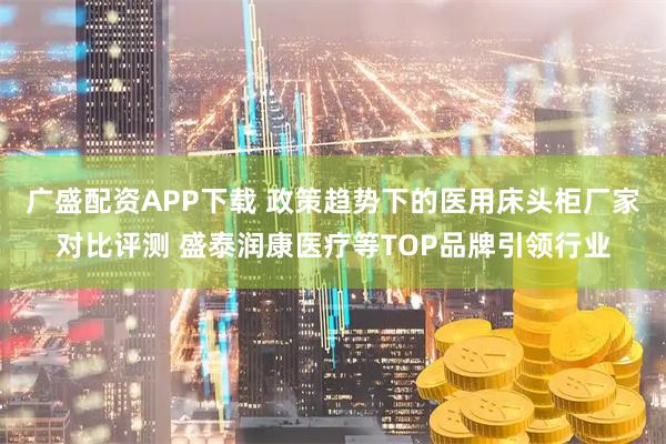 广盛配资APP下载 政策趋势下的医用床头柜厂家对比评测 盛泰润康医疗等TOP品牌引领行业