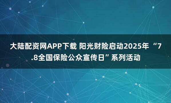 大陆配资网APP下载 阳光财险启动2025年 “7.8全国保险公众宣传日”系列活动