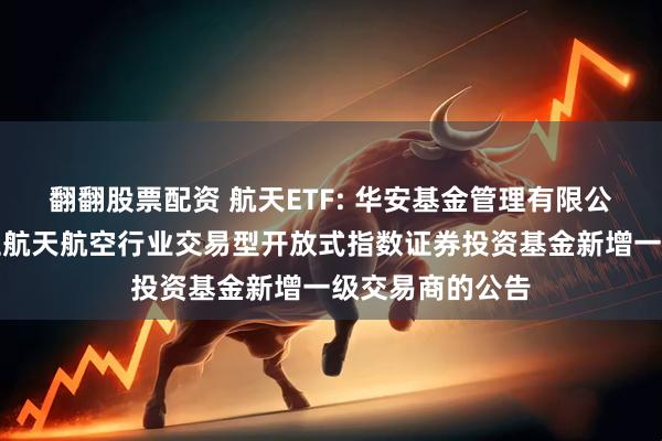 翻翻股票配资 航天ETF: 华安基金管理有限公司关于华安国证航天航空行业交易型开放式指数证券投资基金新增一级交易商的公告