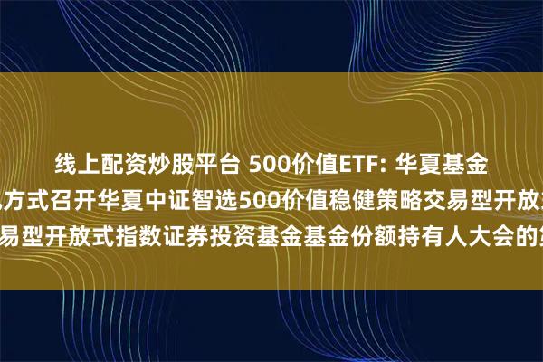 线上配资炒股平台 500价值ETF: 华夏基金管理有限公司关于以通讯方式召开华夏中证智选500价值稳健策略交易型开放式指数证券投资基金基金份额持有人大会的第二次提示性公告