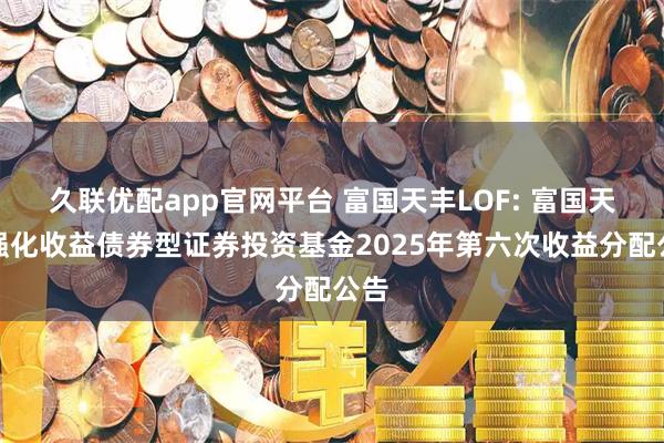久联优配app官网平台 富国天丰LOF: 富国天丰强化收益债券型证券投资基金2025年第六次收益分配公告