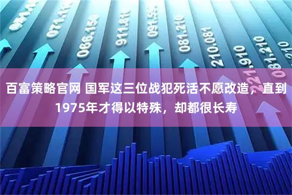 百富策略官网 国军这三位战犯死活不愿改造,直到1975年才得以特殊,却都很长寿