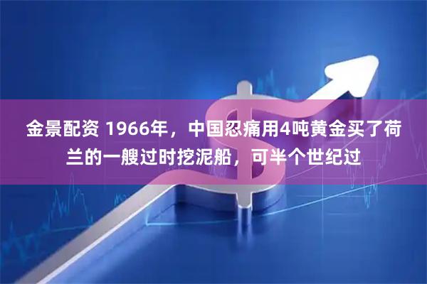金景配资 1966年，中国忍痛用4吨黄金买了荷兰的一艘过时挖泥船，可半个世纪过