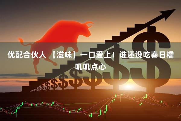 优配合伙人 【滋味】一口爱上！谁还没吃春日糯叽叽点心