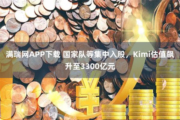 满瑞网APP下载 国家队等集中入股，Kimi估值飙升至3300亿元