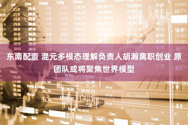 东南配资 混元多模态理解负责人胡瀚离职创业 原团队或将聚焦世界模型